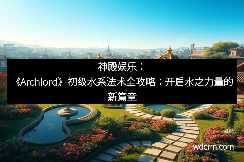 神殿娱乐：《Archlord》初级水系法术全攻略：开启水之力量的新篇章